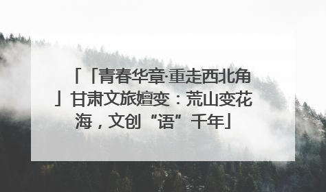 「青春华章·重走西北角」甘肃文旅嬗变：荒山变花海，文创“语”千年