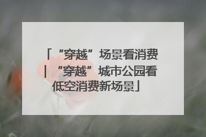 “穿越”场景看消费｜“穿越”城市公园看低空消费新场景