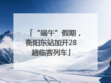 “端午”假期，衡阳东站加开28趟临客列车