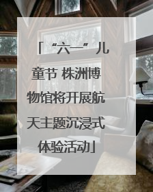 “六一”儿童节 株洲博物馆将开展航天主题沉浸式体验活动