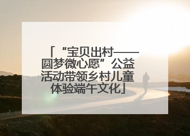 “宝贝出村——圆梦微心愿”公益活动带领乡村儿童体验端午文化