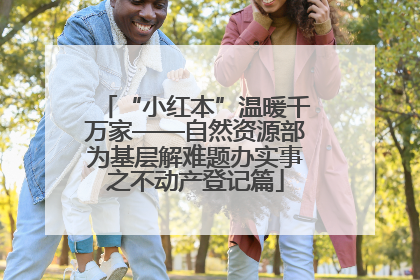 “小红本”温暖千万家——自然资源部为基层解难题办实事之不动产登记篇