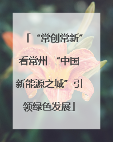 “常创常新”看常州 “中国新能源之城”引领绿色发展