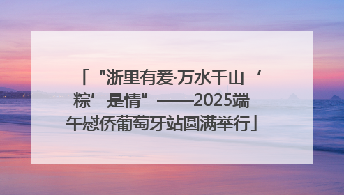 “浙里有爱·万水千山‘粽’是情”——2025端午慰侨葡萄牙站圆满举行