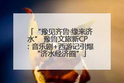 “豫见齐鲁·缘来济水” 豫鲁文旅新CP：音乐剧+西游记引爆“济水经济圈”