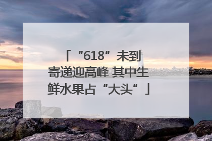“618”未到 寄递迎高峰 其中生鲜水果占“大头”