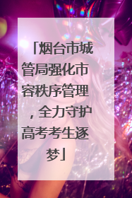 烟台市城管局强化市容秩序管理，全力守护高考考生逐梦