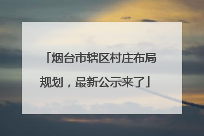 烟台市辖区村庄布局规划，最新公示来了
