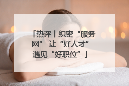 热评丨织密“服务网” 让“好人才”遇见“好职位”