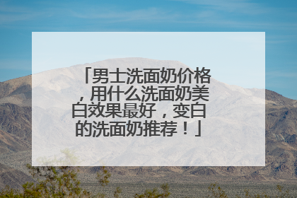 男士洗面奶价格，用什么洗面奶美白效果最好，变白的洗面奶推荐！