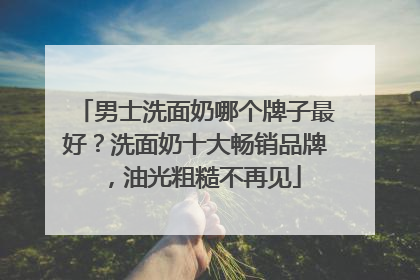 男士洗面奶哪个牌子最好？洗面奶十大畅销品牌，油光粗糙不再见