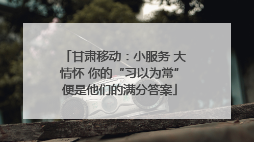 甘肃移动:小服务 大情怀 你的“习以为常”便是他们的满分答案