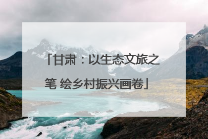 甘肃：以生态文旅之笔 绘乡村振兴画卷