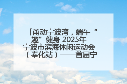甬动宁波湾，端午“趣”健身 2025年宁波市滨海休闲运动会（奉化站）——首届宁波湾海洋运动会盛