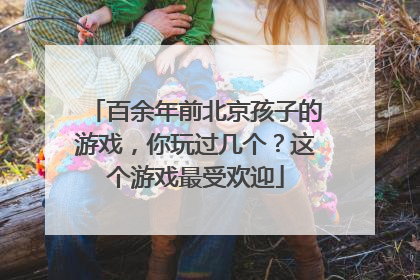 百余年前北京孩子的游戏，你玩过几个？这个游戏最受欢迎