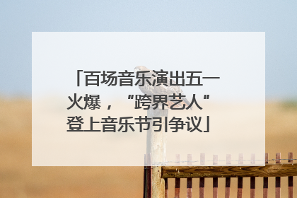 百场音乐演出五一火爆，“跨界艺人”登上音乐节引争议