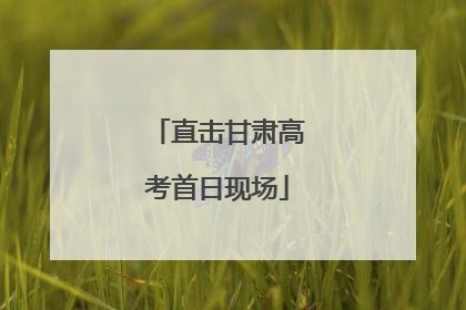 直击甘肃高考首日现场