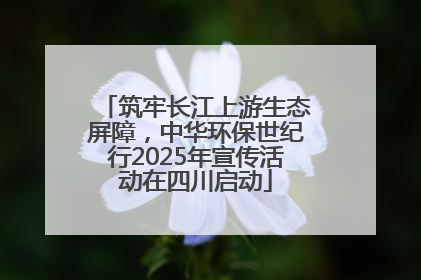 筑牢长江上游生态屏障，中华环保世纪行2025年宣传活动在四川启动