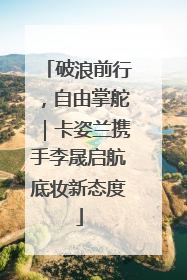 破浪前行，自由掌舵｜卡姿兰携手李晟启航底妆新态度