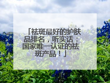 祛斑最好的护肤品排名，听实话：国家唯一认证的祛斑产品！