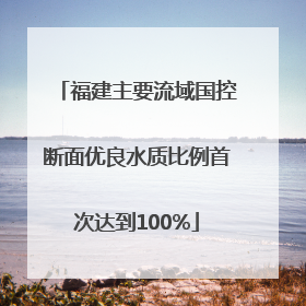 福建主要流域国控断面优良水质比例首次达到100%