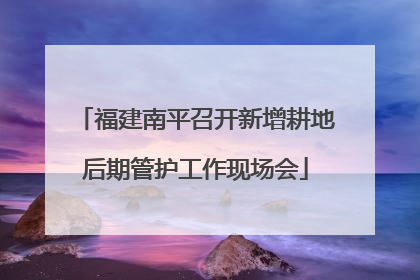 福建南平召开新增耕地后期管护工作现场会