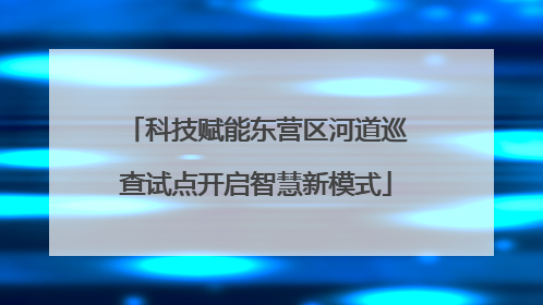 科技赋能东营区河道巡查试点开启智慧新模式