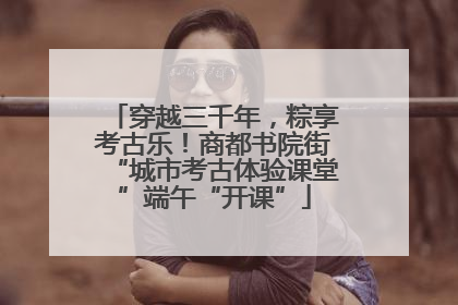 穿越三千年，粽享考古乐！商都书院街“城市考古体验课堂”端午“开课”