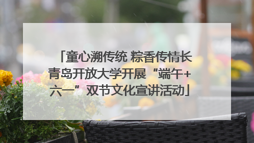 童心溯传统 粽香传情长青岛开放大学开展“端午+六一”双节文化宣讲活动