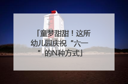 童梦甜甜！这所幼儿园庆祝“六一”的N种方式