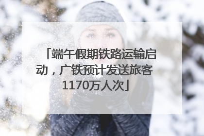 端午假期铁路运输启动，广铁预计发送旅客1170万人次