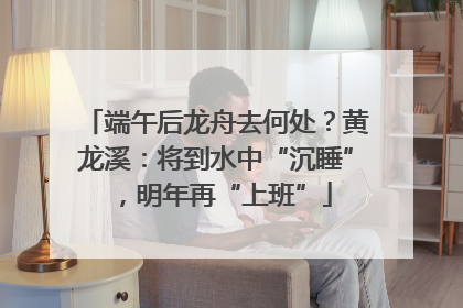 端午后龙舟去何处？黄龙溪：将到水中“沉睡”，明年再“上班”