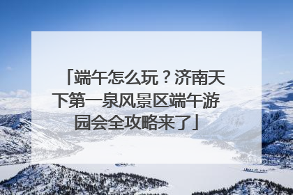端午怎么玩？济南天下第一泉风景区端午游园会全攻略来了
