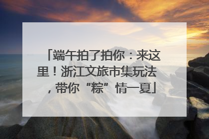 端午拍了拍你：来这里！浙江文旅市集玩法，带你“粽”情一夏