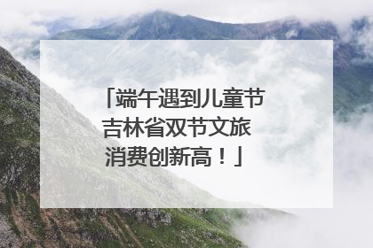 端午遇到儿童节 吉林省双节文旅消费创新高！