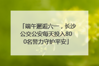 端午邂逅六一，长沙公交公安每天投入800名警力守护平安
