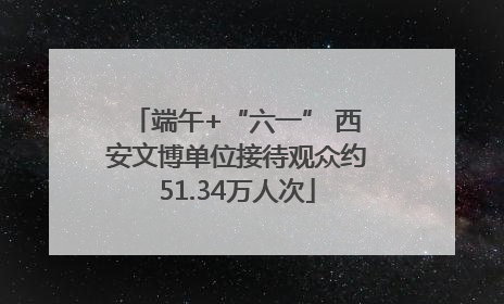端午+“六一” 西安文博单位接待观众约51.34万人次
