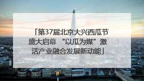 第37届北京大兴西瓜节盛大启幕 “以瓜为媒”激活产业融合发展新动能