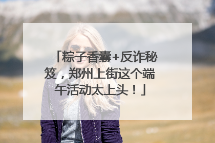 粽子香囊+反诈秘笈，郑州上街这个端午活动太上头！