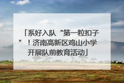 系好入队“第一粒扣子”！济南高新区鸡山小学开展队前教育活动