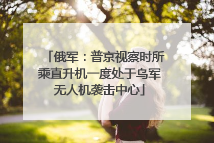 俄军：普京视察时所乘直升机一度处于乌军无人机袭击中心