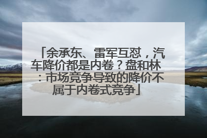 余承东、雷军互怼，汽车降价都是内卷？盘和林：市场竞争导致的降价不属于内卷式竞争