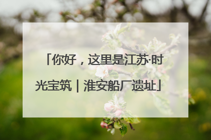 你好，这里是江苏·时光宝筑｜淮安船厂遗址