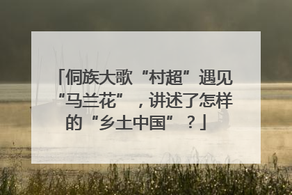 侗族大歌“村超”遇见“马兰花”，讲述了怎样的“乡土中国”？