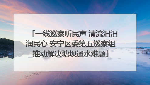 一线巡察听民声 清流汨汨润民心 安宁区委第五巡察组推动解决塘坝通水难题