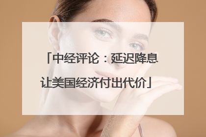 中经评论：延迟降息让美国经济付出代价