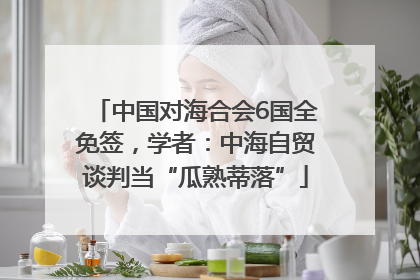 中国对海合会6国全免签，学者：中海自贸谈判当“瓜熟蒂落”