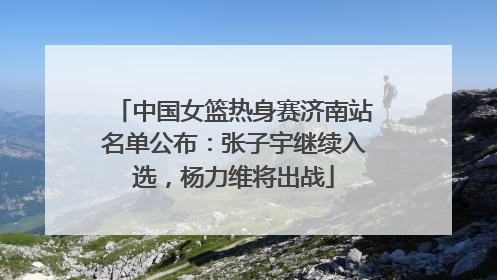 中国女篮热身赛济南站名单公布：张子宇继续入选，杨力维将出战