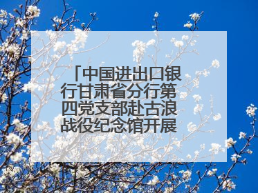 中国进出口银行甘肃省分行第四党支部赴古浪战役纪念馆开展主题党日活动