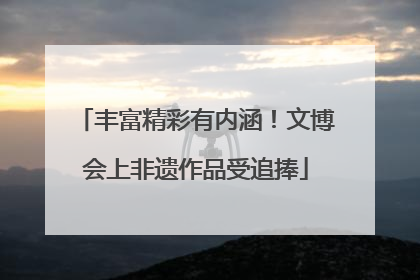 丰富精彩有内涵！文博会上非遗作品受追捧